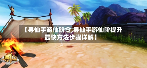 【寻仙手游仙阶令,寻仙手游仙阶提升最快方法步骤详解】