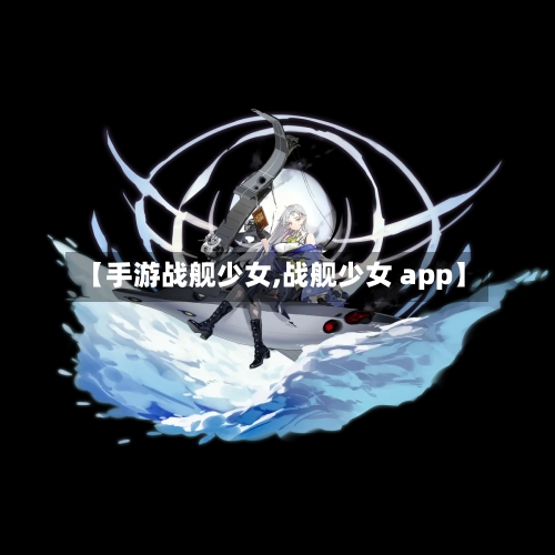 【手游战舰少女,战舰少女 app】-第2张图片