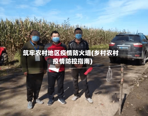 筑牢农村地区疫情防火墙(乡村农村疫情防控指南)
