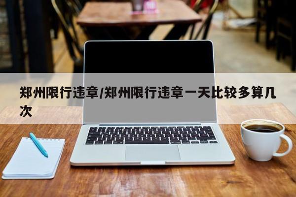郑州限行违章/郑州限行违章一天比较多算几次