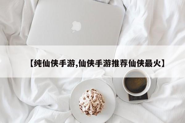 【纯仙侠手游,仙侠手游推荐仙侠最火】