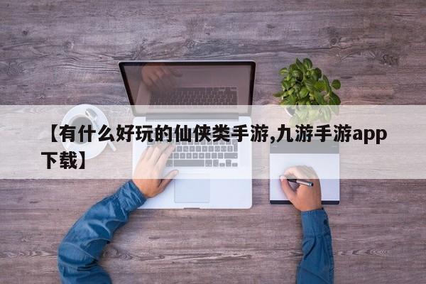 【有什么好玩的仙侠类手游,九游手游app下载】