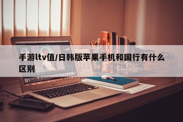 手游ltv值/日韩版苹果手机和国行有什么区别