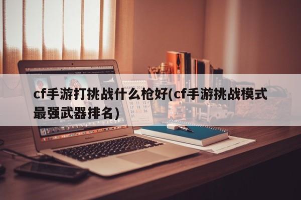 cf手游打挑战什么枪好(cf手游挑战模式最强武器排名)