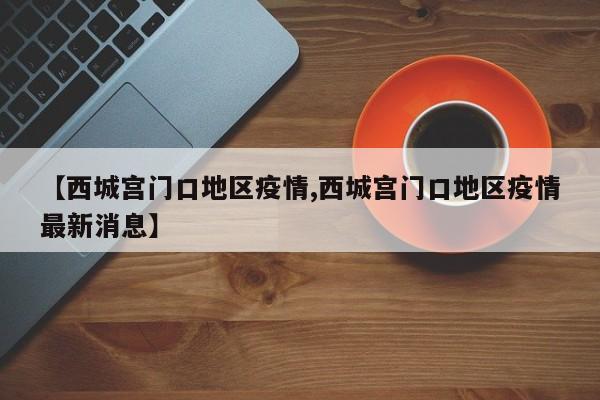 【西城宫门口地区疫情,西城宫门口地区疫情最新消息】