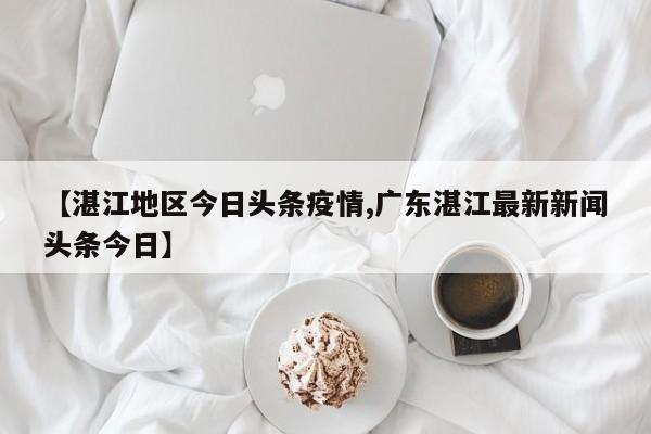 【湛江地区今日头条疫情,广东湛江最新新闻头条今日】