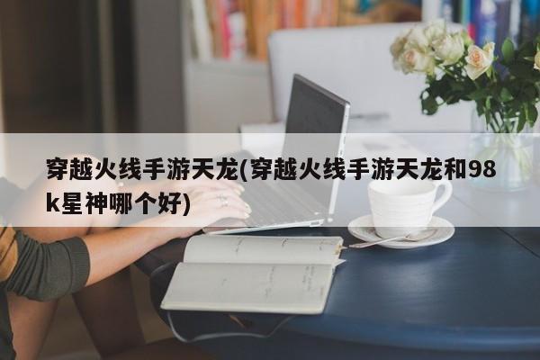 穿越火线手游天龙(穿越火线手游天龙和98k星神哪个好)