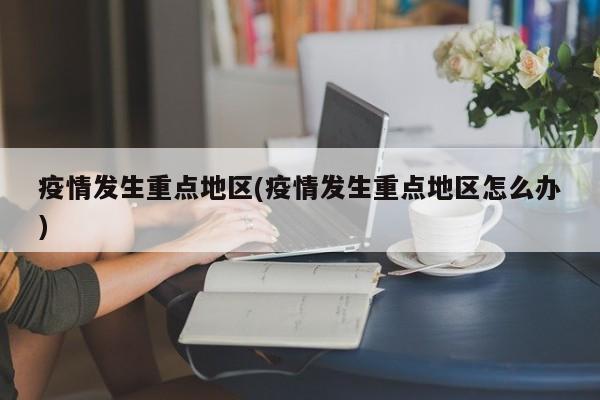 疫情发生重点地区(疫情发生重点地区怎么办)