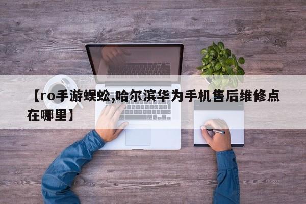 【ro手游蜈蚣,哈尔滨华为手机售后维修点在哪里】