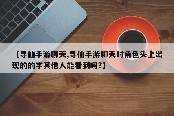 【寻仙手游聊天,寻仙手游聊天时角色头上出现的的字其他人能看到吗?】