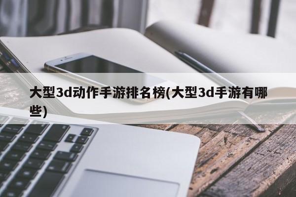 大型3d动作手游排名榜(大型3d手游有哪些)