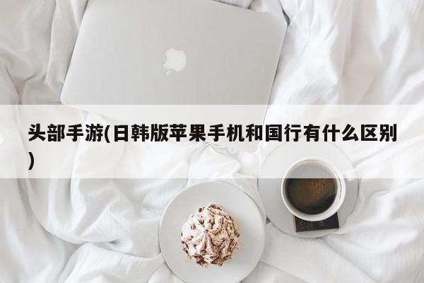 头部手游(日韩版苹果手机和国行有什么区别)