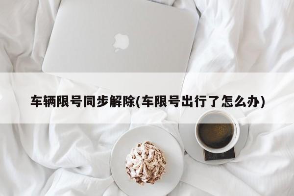 车辆限号同步解除(车限号出行了怎么办)