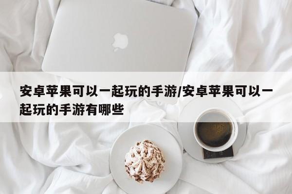 安卓苹果可以一起玩的手游/安卓苹果可以一起玩的手游有哪些