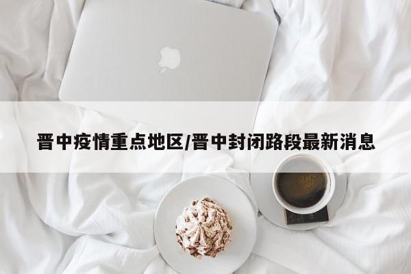晋中疫情重点地区/晋中封闭路段最新消息