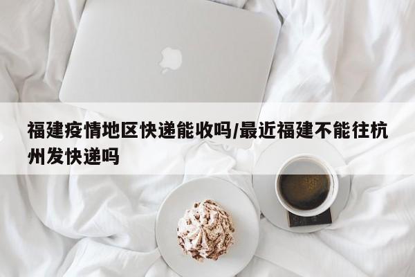 福建疫情地区快递能收吗/最近福建不能往杭州发快递吗