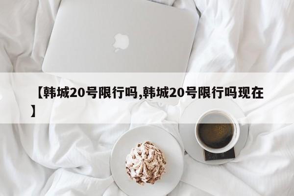【韩城20号限行吗,韩城20号限行吗现在】