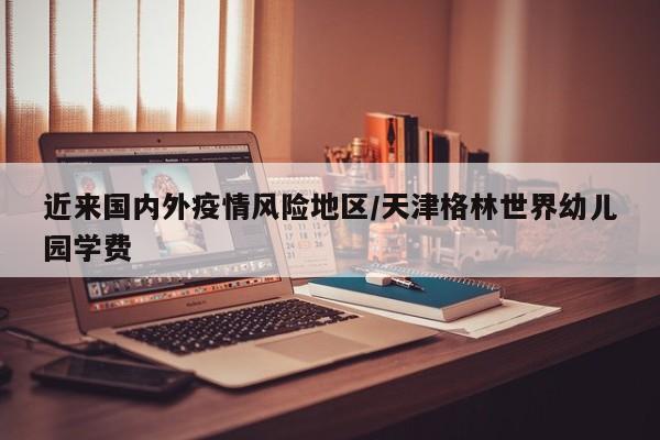 近来国内外疫情风险地区/天津格林世界幼儿园学费