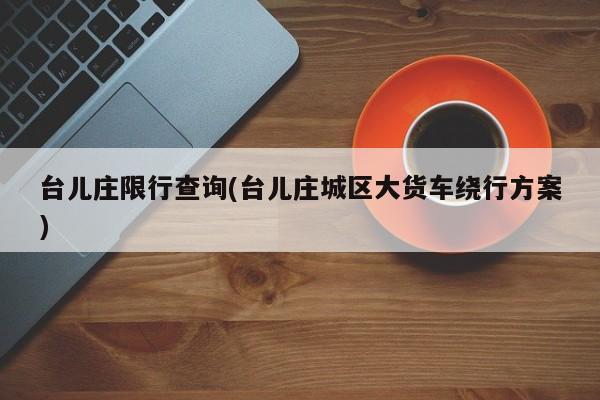 台儿庄限行查询(台儿庄城区大货车绕行方案)