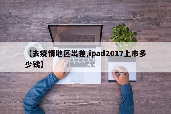 【去疫情地区出差,ipad2017上市多少钱】