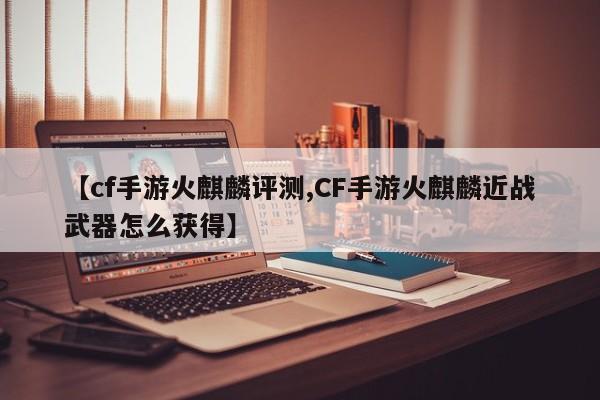 【cf手游火麒麟评测,CF手游火麒麟近战武器怎么获得】