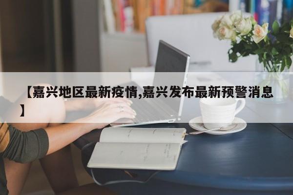 【嘉兴地区最新疫情,嘉兴发布最新预警消息】