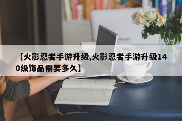 【火影忍者手游升级,火影忍者手游升级140级饰品需要多久】