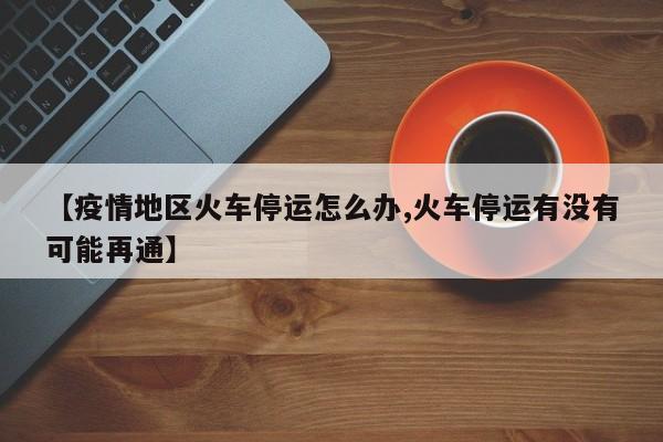 【疫情地区火车停运怎么办,火车停运有没有可能再通】