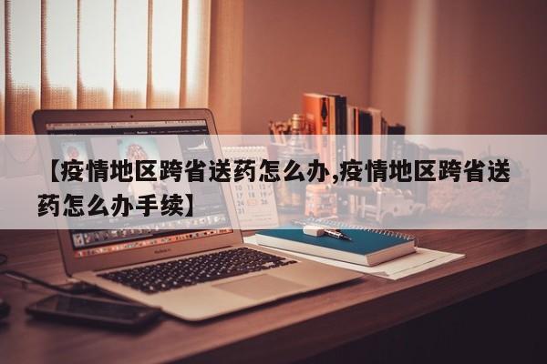 【疫情地区跨省送药怎么办,疫情地区跨省送药怎么办手续】