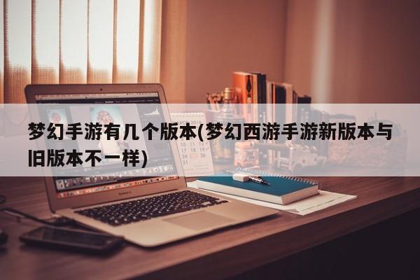 梦幻手游有几个版本(梦幻西游手游新版本与旧版本不一样)