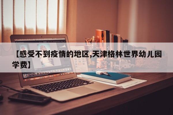 【感受不到疫情的地区,天津格林世界幼儿园学费】