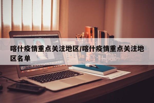 喀什疫情重点关注地区/喀什疫情重点关注地区名单