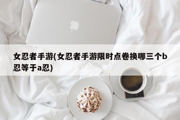 女忍者手游(女忍者手游限时点卷换哪三个b忍等于a忍)