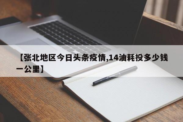 【张北地区今日头条疫情,14油耗投多少钱一公里】