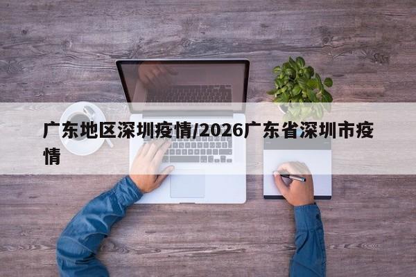 广东地区深圳疫情/2026广东省深圳市疫情