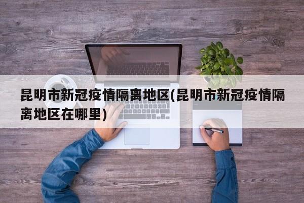 昆明市新冠疫情隔离地区(昆明市新冠疫情隔离地区在哪里)