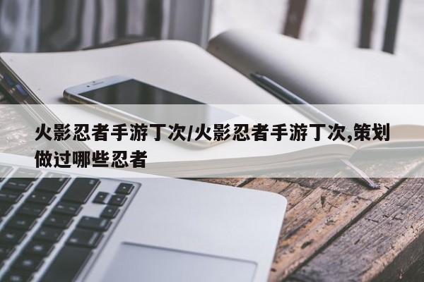 火影忍者手游丁次/火影忍者手游丁次,策划做过哪些忍者
