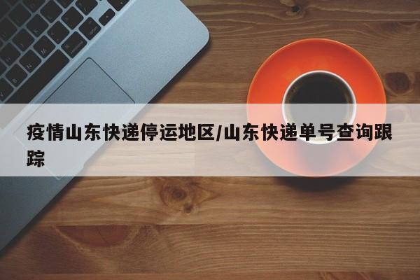疫情山东快递停运地区/山东快递单号查询跟踪