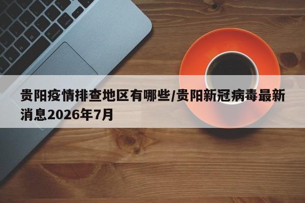 贵阳疫情排查地区有哪些/贵阳新冠病毒最新消息2026年7月