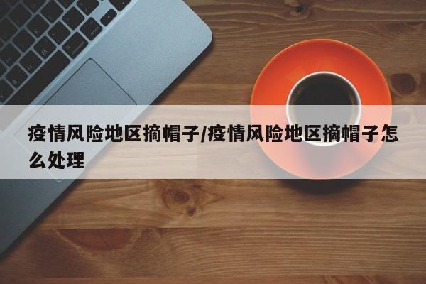 疫情风险地区摘帽子/疫情风险地区摘帽子怎么处理