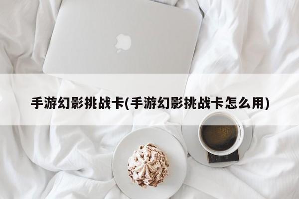 手游幻影挑战卡(手游幻影挑战卡怎么用)