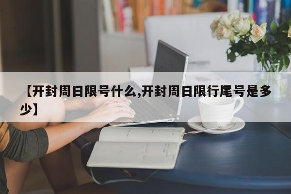 【开封周日限号什么,开封周日限行尾号是多少】
