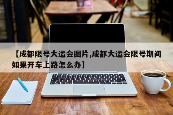 【成都限号大运会图片,成都大运会限号期间如果开车上路怎么办】