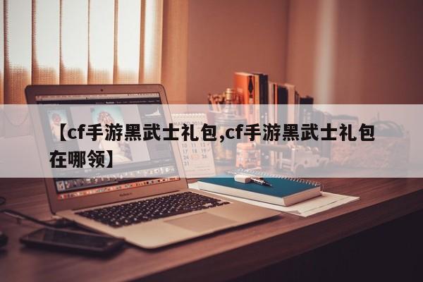 【cf手游黑武士礼包,cf手游黑武士礼包在哪领】