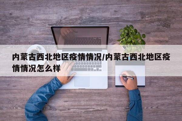 内蒙古西北地区疫情情况/内蒙古西北地区疫情情况怎么样