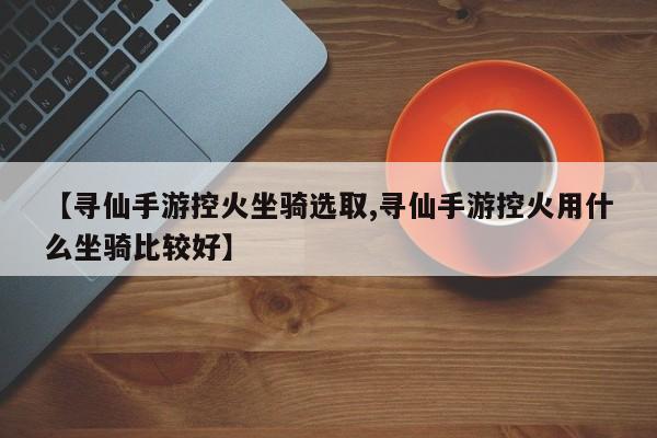 【寻仙手游控火坐骑选取,寻仙手游控火用什么坐骑比较好】