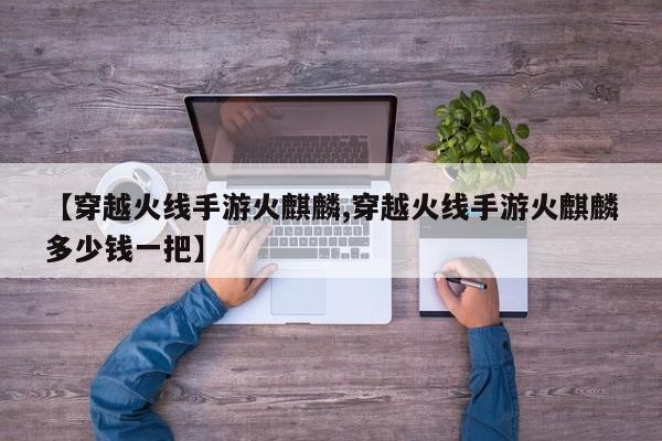 【穿越火线手游火麒麟,穿越火线手游火麒麟多少钱一把】