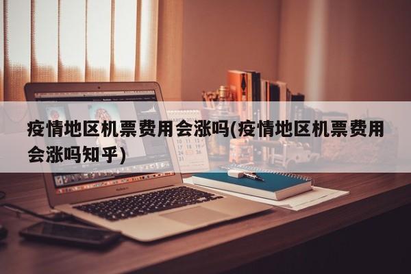疫情地区机票费用会涨吗(疫情地区机票费用会涨吗知乎)