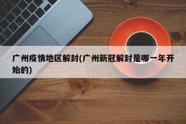 广州疫情地区解封(广州新冠解封是哪一年开始的)