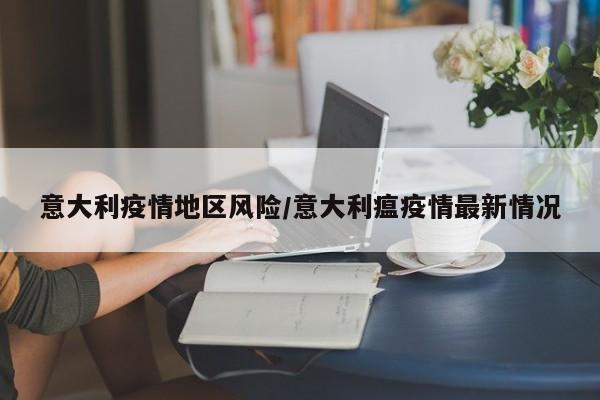 意大利疫情地区风险/意大利瘟疫情最新情况